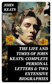 The Life and Times of John Keats: Complete Personal letters & Two Extensive Biographies